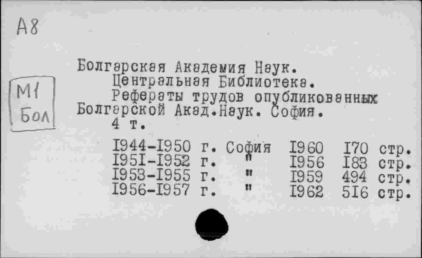 ﻿AS
Mï Бол
Болгарская Академия Наук.
Центральная Библиотека.
Рефераты трудов опубликованных Болгарской Акад.Наук. София.
4 т.
1944-1950
І95І-І952 1953-1955 1956-1957
г. Со^ия
г* "
г. “
I960 170 стр.
1956 183 стр.
1959 494 стр.
1962 516 стр.